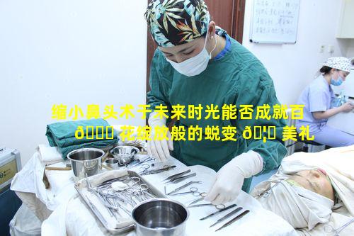 缩小鼻头术于未来时光能否成就百 🍀 花绽放般的蜕变 🦟 美礼盛宴